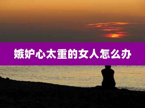 嫉妒心太重的女人怎么办