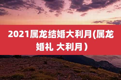 2021属龙结婚大利月(属龙 婚礼 大利月)