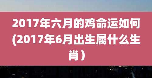 2017年六月的鸡命运如何(2017年6月出生属什么生肖）