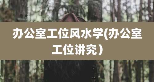 办公室工位风水学(办公室工位讲究)