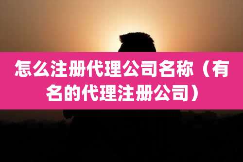 怎么注册代理公司名称（有名的代理注册公司）