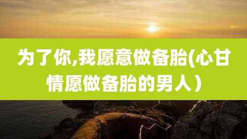 为了你,我愿意做备胎(心甘情愿做备胎的男人)