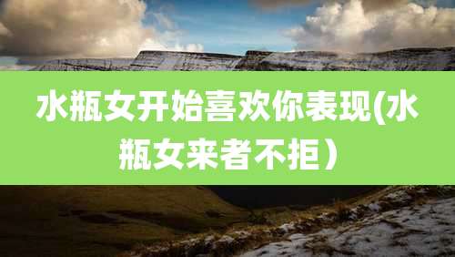 水瓶女开始喜欢你表现(水瓶女来者不拒)