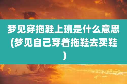 梦见穿拖鞋上班是什么意思(梦见自己穿着拖鞋去买鞋)