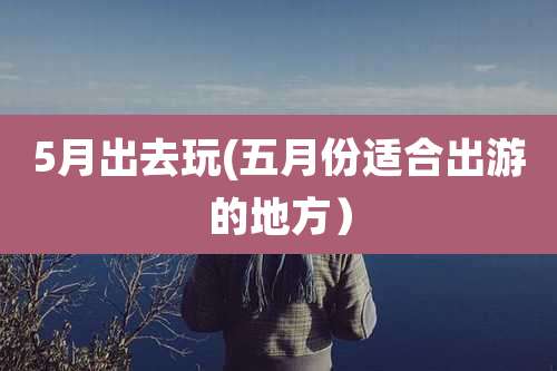 5月出去玩(五月份适合出游的地方)