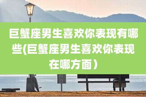 巨蟹座男生喜欢你表现有哪些(巨蟹座男生喜欢你表现在哪方面)