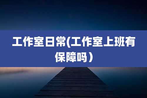 工作室日常(工作室上班有保障吗)