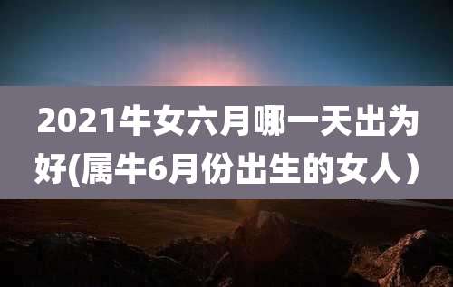 2021牛女六月哪一天出为好(属牛6月份出生的女人)