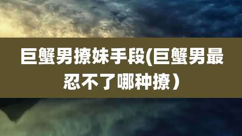 巨蟹男撩妹手段(巨蟹男最忍不了哪种撩）