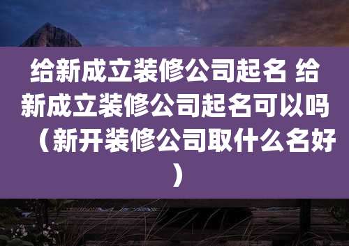 给新成立装修公司起名 给新成立装修公司起名可以吗(新开装修公司取什么名好)