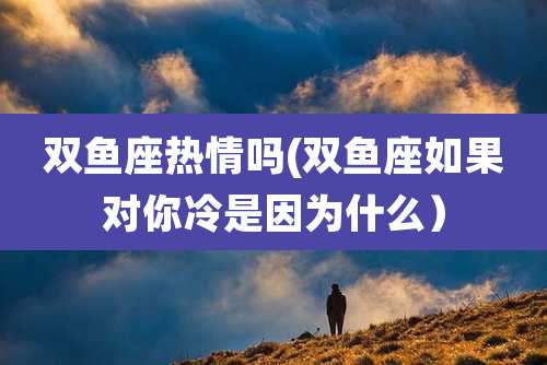 双鱼座热情吗(双鱼座如果对你冷是因为什么）