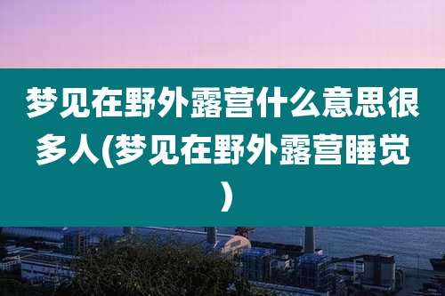梦见在野外露营什么意思很多人(梦见在野外露营睡觉）