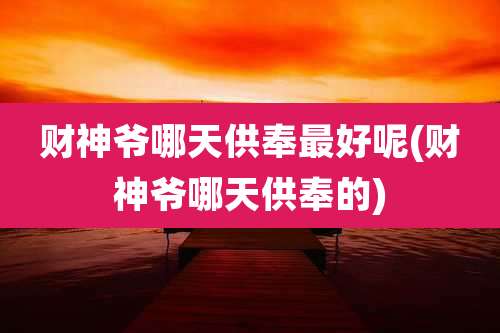财神爷哪天供奉最好呢(财神爷哪天供奉的)
