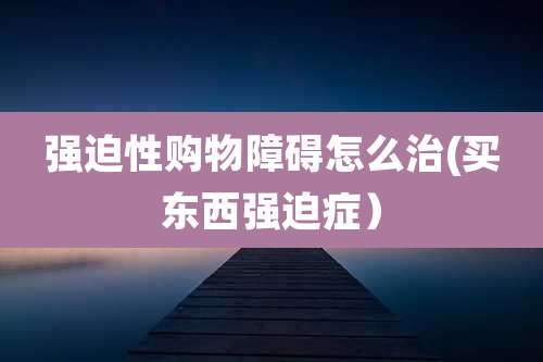 强迫性购物障碍怎么治(买东西强迫症)