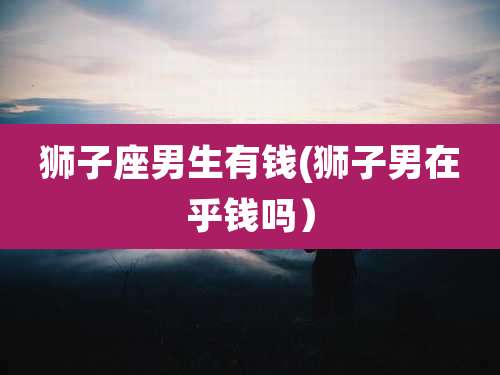 狮子座男生有钱(狮子男在乎钱吗)