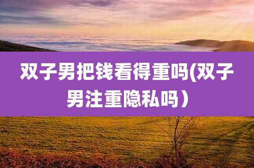 双子男把钱看得重吗(双子男注重隐私吗）