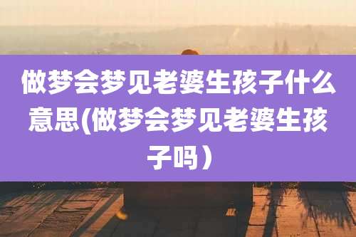 做梦会梦见老婆生孩子什么意思(做梦会梦见老婆生孩子吗)
