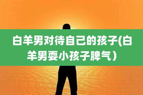 白羊男对待自己的孩子(白羊男耍小孩子脾气)