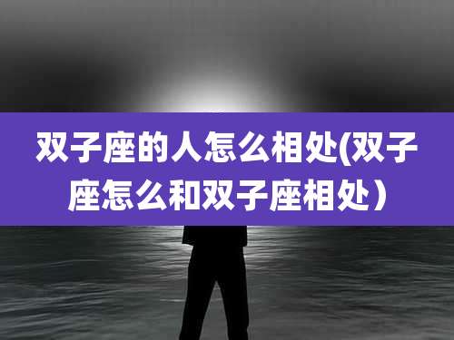 双子座的人怎么相处(双子座怎么和双子座相处)