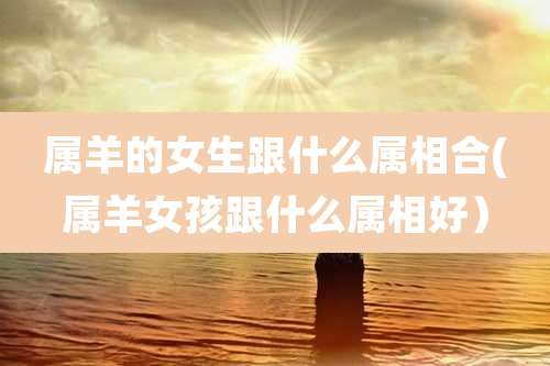 属羊的女生跟什么属相合(属羊女孩跟什么属相好)