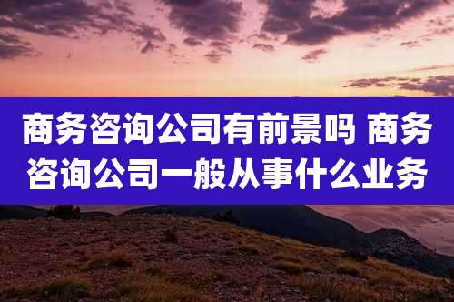 商务咨询公司有前景吗 商务咨询公司一般从事什么业务