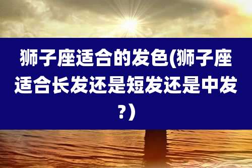 狮子座适合的发色(狮子座适合长发还是短发还是中发?)