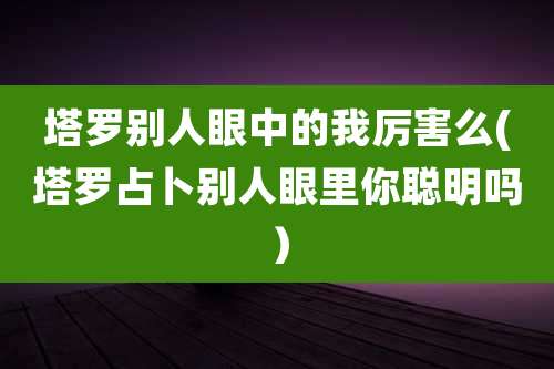 塔罗别人眼中的我厉害么(塔罗占卜别人眼里你聪明吗)