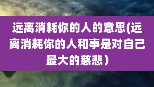 远离消耗你的人的意思(远离消耗你的人和事是对自己最大的慈悲)
