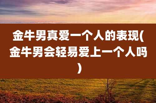 金牛男真爱一个人的表现(金牛男会轻易爱上一个人吗）