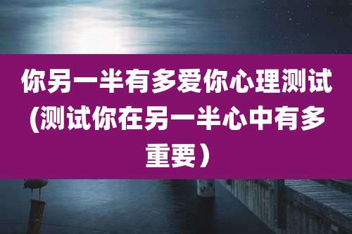 你另一半有多爱你心理测试(测试你在另一半心中有多重要）