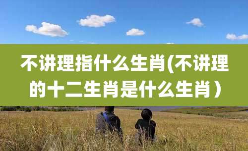 不讲理指什么生肖(不讲理的十二生肖是什么生肖）