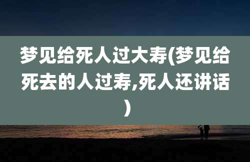 梦见给死人过大寿(梦见给死去的人过寿,死人还讲话）