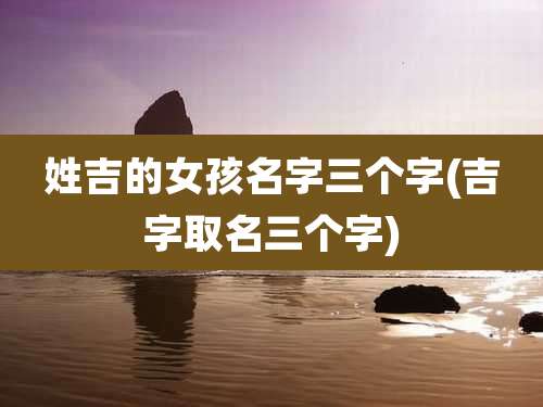 姓吉的女孩名字三个字(吉字取名三个字)
