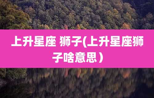 上升星座 狮子(上升星座狮子啥意思）