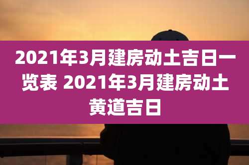 2021年3月建房动土吉日一览表 2021年3月建房动土黄道吉日