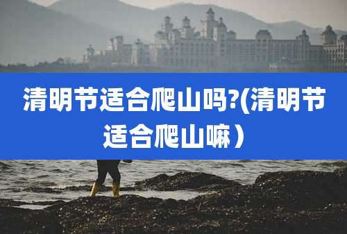 清明节适合爬山吗?(清明节适合爬山嘛）