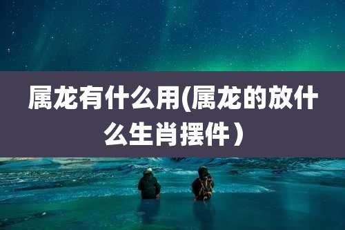 属龙有什么用(属龙的放什么生肖摆件）