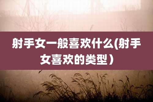 射手女一般喜欢什么(射手女喜欢的类型)