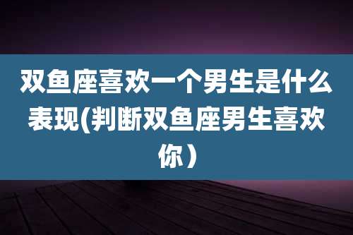 双鱼座喜欢一个男生是什么表现(判断双鱼座男生喜欢你)