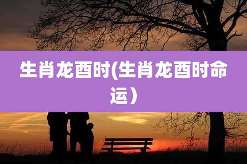 生肖龙酉时(生肖龙酉时命运）