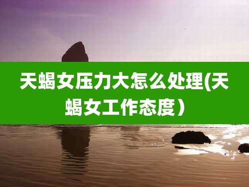 天蝎女压力大怎么处理(天蝎女工作态度)