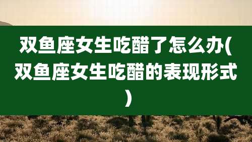 双鱼座女生吃醋了怎么办(双鱼座女生吃醋的表现形式）