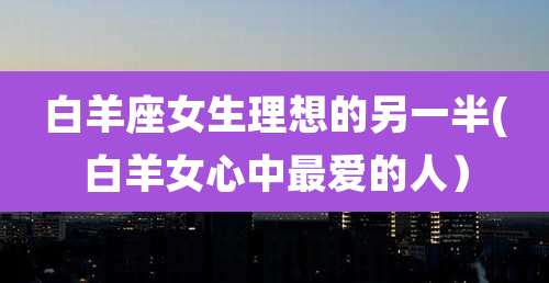 白羊座女生理想的另一半(白羊女心中最爱的人)