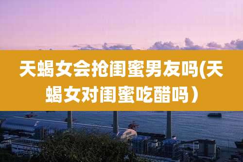 天蝎女会抢闺蜜男友吗(天蝎女对闺蜜吃醋吗）