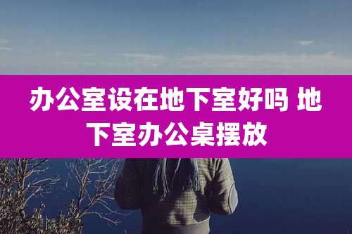 办公室设在地下室好吗 地下室办公桌摆放