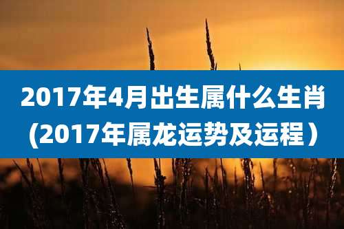 2017年4月出生属什么生肖(2017年属龙运势及运程）