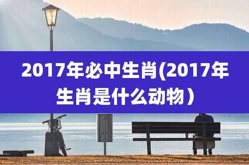 2017年必中生肖(2017年生肖是什么动物）
