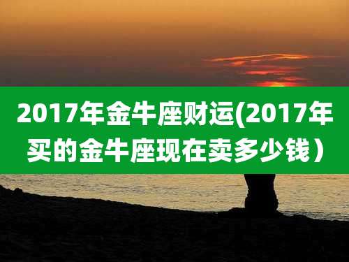 2017年金牛座财运(2017年买的金牛座现在卖多少钱)