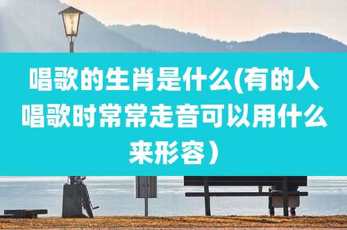 唱歌的生肖是什么(有的人唱歌时常常走音可以用什么来形容）