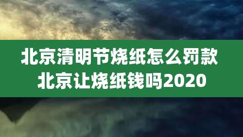 北京清明节烧纸怎么罚款 北京让烧纸钱吗2020